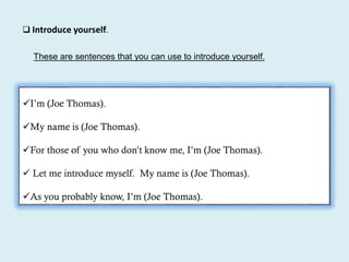  Introduce yourself.
These are sentences that you can use to introduce yourself.
I’m (Joe Thomas).
My name is (Joe Thomas).
For those of you who don’t know me, I’m (Joe Thomas).
 Let me introduce myself. My name is (Joe Thomas).
As you probably know, I’m (Joe Thomas).
 