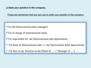 These are sentences that you can use to state your position in the company.
I’m the (International sales manager).
I’m in charge of (international sales).
I’m responsible for the (International sales department).
 I’m head of (International sales // the International Sales department).
 I’m here in my function as the (Head of ... // Manager of ... ).
 State your position in the company..
 
