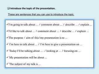  Introduce the topic of the presentation.
I’m going to talk about ... / comment about ... / describe ... / explain ...
I’d like to talk about ... / comment about ... / describe ... / explain ...
The purpose / aim of this/my presentation is to ...
 I’m here to talk about ... / I’m here to give a presentation on ...
 Today I’ll be talking about .... / looking at ... / focusing on ...
 My presentation will be about ...
 The subject of my talk is ...
These are sentences that you can use to introduce the topic.
 