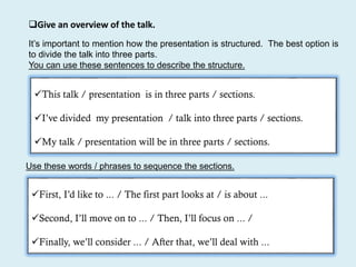 Give an overview of the talk.
This talk / presentation is in three parts / sections.
I’ve divided my presentation / talk into three parts / sections.
My talk / presentation will be in three parts / sections.
It’s important to mention how the presentation is structured. The best option is
to divide the talk into three parts.
You can use these sentences to describe the structure.
Use these words / phrases to sequence the sections.
First, I’d like to ... / The first part looks at / is about ...
Second, I’ll move on to ... / Then, I’ll focus on ... /
Finally, we’ll consider ... / After that, we’ll deal with ...
 