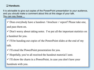  Handouts.
It is advisable to give out copies of the PowerPoint presentation to your audience,
and you should make a comment about this at this stage of your talk.
You can say these ...
 Does everybody have a handout / brochure / report? Please take one,
and pass them on.
 Don’t worry about taking notes. I’ve put all the important statistics on
a handout for you.
 I’ll be handing out copies of the PowerPoint slides at the end of my
talk.
 I’ll email the PowerPoint presentation for you.
 Hopefully, you’ve all received the handout material I sent.
 I’ll show the charts in a PowerPoint, in case you don’t have your
handouts with you.
 