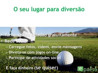 O seu lugar para diversãoTorne-se um cidadão gratuitamenteRede socialCarregue fotos, vídeos, envie mensagensDivirta-se com jogos on-lineParticipe de atividades sociaiE faça dinheiro (se quiser)