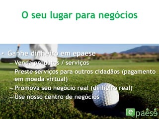 O seu lugar para negóciosGanhe dinheiro em epaeseVenda produtos / serviçosPreste serviços para outros cidadãos (pagamento em moeda virtual)Promova seu negócio real (dinheiro real)Use nosso centro de negócios