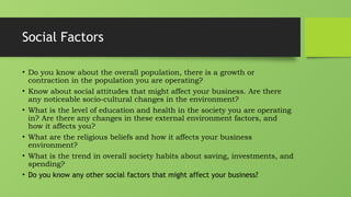 Social Factors
• Do you know about the overall population, there is a growth or
contraction in the population you are operating?
• Know about social attitudes that might affect your business. Are there
any noticeable socio-cultural changes in the environment?
• What is the level of education and health in the society you are operating
in? Are there any changes in these external environment factors, and
how it affects you?
• What are the religious beliefs and how it affects your business
environment?
• What is the trend in overall society habits about saving, investments, and
spending?
• Do you know any other social factors that might affect your business?
 