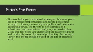 Porter's Five Forces
• This tool helps you understand where your business power
lies in present competitiveness and future positioning
strength. It forces you to analyze suppliers and customers'
bargaining power, the threats to new entrants and
substitutes, and competitive rivalry in your marketplace.
Using this tool helps you understand the balance of power
and to identify areas of potential profitability. According to
Porter, this model should be used at the line of business
level.
 