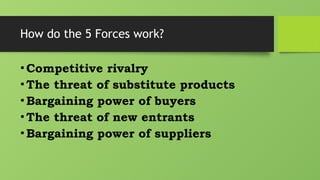 How do the 5 Forces work?
•Competitive rivalry
•The threat of substitute products
•Bargaining power of buyers
•The threat of new entrants
•Bargaining power of suppliers
 