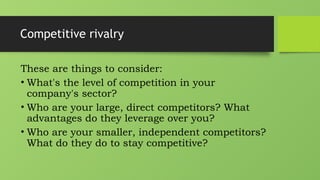 Competitive rivalry
These are things to consider:
• What's the level of competition in your
company's sector?
• Who are your large, direct competitors? What
advantages do they leverage over you?
• Who are your smaller, independent competitors?
What do they do to stay competitive?
 