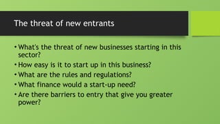 The threat of new entrants
• What's the threat of new businesses starting in this
sector?
• How easy is it to start up in this business?
• What are the rules and regulations?
• What finance would a start-up need?
• Are there barriers to entry that give you greater
power?
 