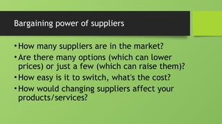 Bargaining power of suppliers
•How many suppliers are in the market?
•Are there many options (which can lower
prices) or just a few (which can raise them)?
•How easy is it to switch, what's the cost?
•How would changing suppliers affect your
products/services?
 