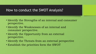 How to conduct the SWOT Analysis?
• Identify the Strengths of an internal and consumer
perspective.
• Identify the Weaknesses of an internal and
consumer perspective.
• Identify the Opportunity from an external
perspective.
• Identify the Threats from an external perspective
• Establish the priorities form the SWOT
 