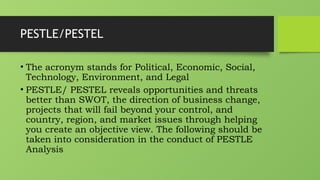 PESTLE/PESTEL
• The acronym stands for Political, Economic, Social,
Technology, Environment, and Legal
• PESTLE/ PESTEL reveals opportunities and threats
better than SWOT, the direction of business change,
projects that will fail beyond your control, and
country, region, and market issues through helping
you create an objective view. The following should be
taken into consideration in the conduct of PESTLE
Analysis
 