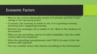 Economic Factors
• What is the current disposable income of customer and how it can
change it the upcoming years?
• Currently, the economy is stable or not. It is a growing economy,
declining and a stagnating economy
• Whether the exchange rate is stable or not. What is the tendency of
fluctuation?
• What are the prevailing criteria of credit availability, how the credit
criteria affect the business?
• What the prevailing unemployment rate? Will it be easy to hire the
desired staff required?
• You can consider many other factors according to the environment.
 