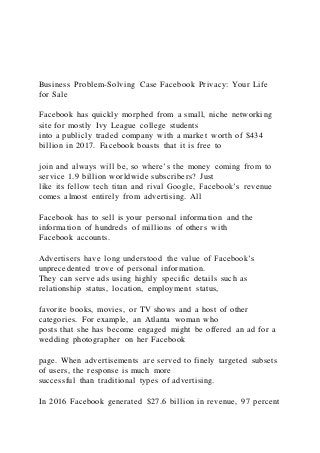 Business Problem-Solving Case Facebook Privacy: Your Life
for Sale
Facebook has quickly morphed from a small, niche networking
site for mostly Ivy League college students
into a publicly traded company with a market worth of $434
billion in 2017. Facebook boasts that it is free to
join and always will be, so where’s the money coming from to
service 1.9 billion worldwide subscribers? Just
like its fellow tech titan and rival Google, Facebook’s revenue
comes almost entirely from advertising. All
Facebook has to sell is your personal information and the
information of hundreds of millions of others with
Facebook accounts.
Advertisers have long understood the value of Facebook’s
unprecedented trove of personal information.
They can serve ads using highly specific details such as
relationship status, location, employment status,
favorite books, movies, or TV shows and a host of other
categories. For example, an Atlanta woman who
posts that she has become engaged might be offered an ad for a
wedding photographer on her Facebook
page. When advertisements are served to finely targeted subsets
of users, the response is much more
successful than traditional types of advertising.
In 2016 Facebook generated $27.6 billion in revenue, 97 percent
 