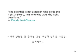 23
“The scientist is not a person who gives the
right answers, he's one who asks the right
questions.”
― Claude Lévi-Strauss
그러나 질문을 잘 한다는 것은 대단히 심오한 작업임 .
그리하여…
 