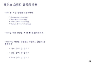 24
케이스 스터디 질문의 유형
• xxx 를 위한 방안을 도출하여라
• Corporate strategy
• Business Strategy
• Functional strategy
• Value driver strategy
• xxx 를 위한 방안을 A 와 B 중 선택하여라
• XXX 라는 방안을 수행할지 수행하지 않을지 결
정하여라
• 인수 할지 안 할지 ?
• 진출 할지 안 할지 ?
• 투자 할지 안 할지 ?
 