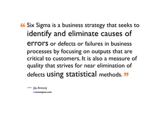 “   Six Sigma is a business strategy that seeks to
    identify and eliminate causes of
    errors or defects or failures in business
    processes by focusing on outputs that are
    critical to customers. It is also a measure of
    quality that strives for near elimination of
    defects using statistical methods. ”

      Jiju Antony
 