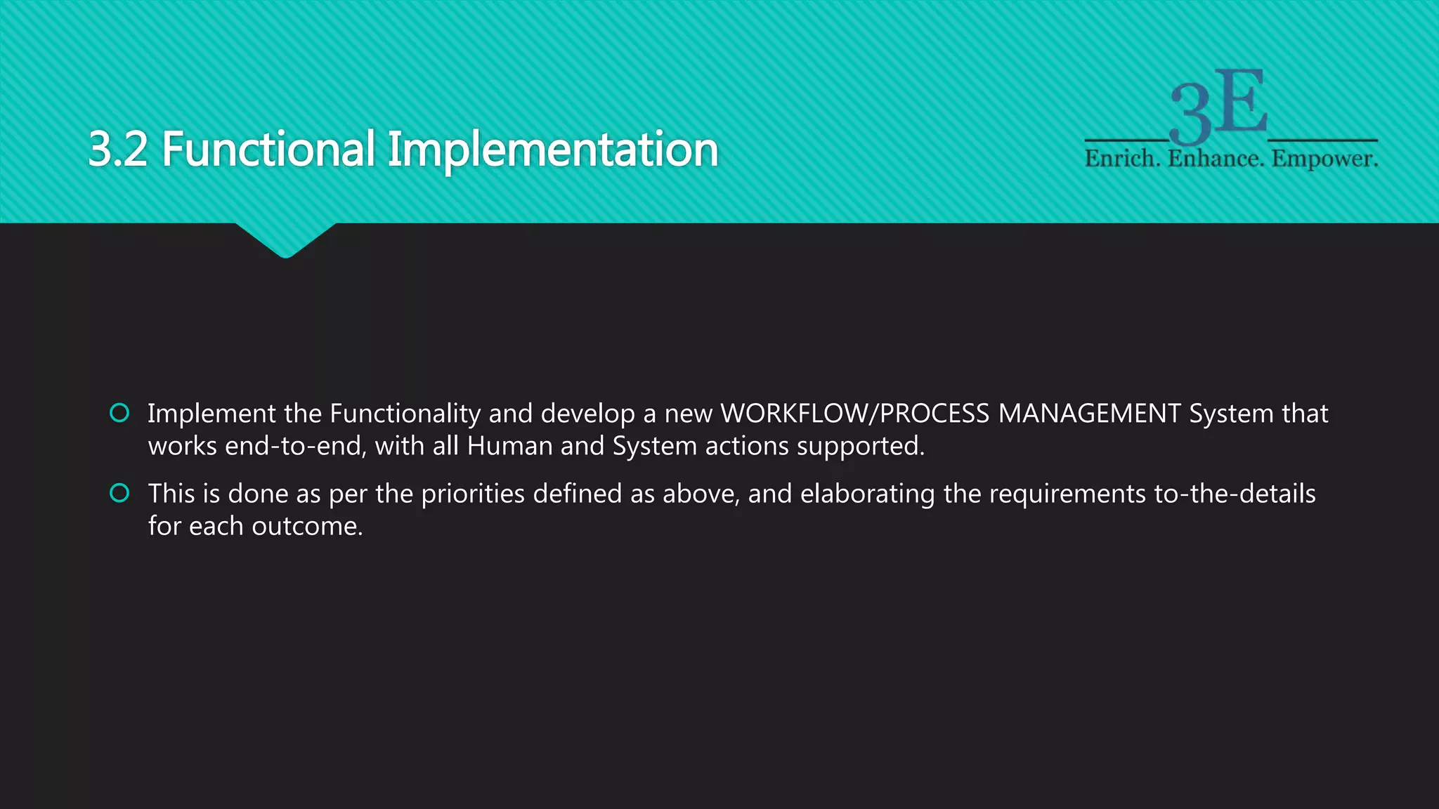 3.2 Functional Implementation
 Implement the Functionality and develop a new WORKFLOW/PROCESS MANAGEMENT System that
works end-to-end, with all Human and System actions supported.
 This is done as per the priorities defined as above, and elaborating the requirements to-the-details
for each outcome.
 