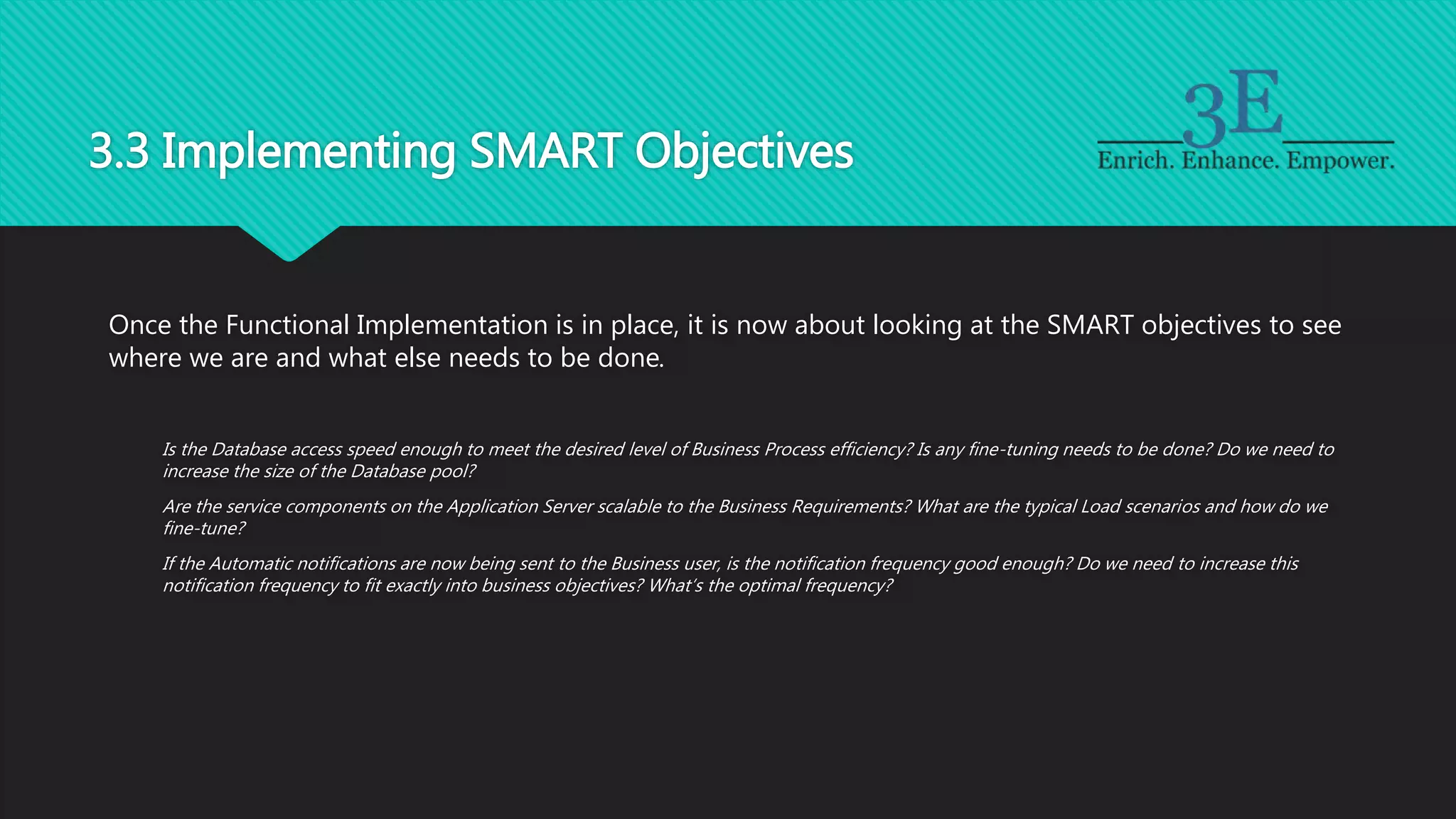 3.3 Implementing SMART Objectives
Once the Functional Implementation is in place, it is now about looking at the SMART objectives to see
where we are and what else needs to be done.
Is the Database access speed enough to meet the desired level of Business Process efficiency? Is any fine-tuning needs to be done? Do we need to
increase the size of the Database pool?
Are the service components on the Application Server scalable to the Business Requirements? What are the typical Load scenarios and how do we
fine-tune?
If the Automatic notifications are now being sent to the Business user, is the notification frequency good enough? Do we need to increase this
notification frequency to fit exactly into business objectives? What’s the optimal frequency?
 