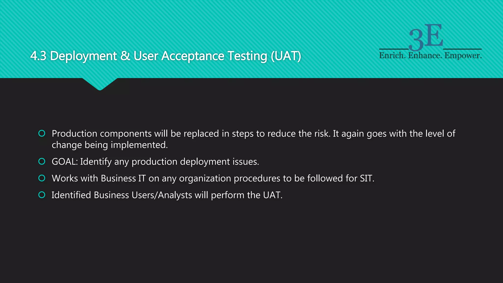 4.3 Deployment & User Acceptance Testing (UAT)
 Production components will be replaced in steps to reduce the risk. It again goes with the level of
change being implemented.
 GOAL: Identify any production deployment issues.
 Works with Business IT on any organization procedures to be followed for SIT.
 Identified Business Users/Analysts will perform the UAT.
 