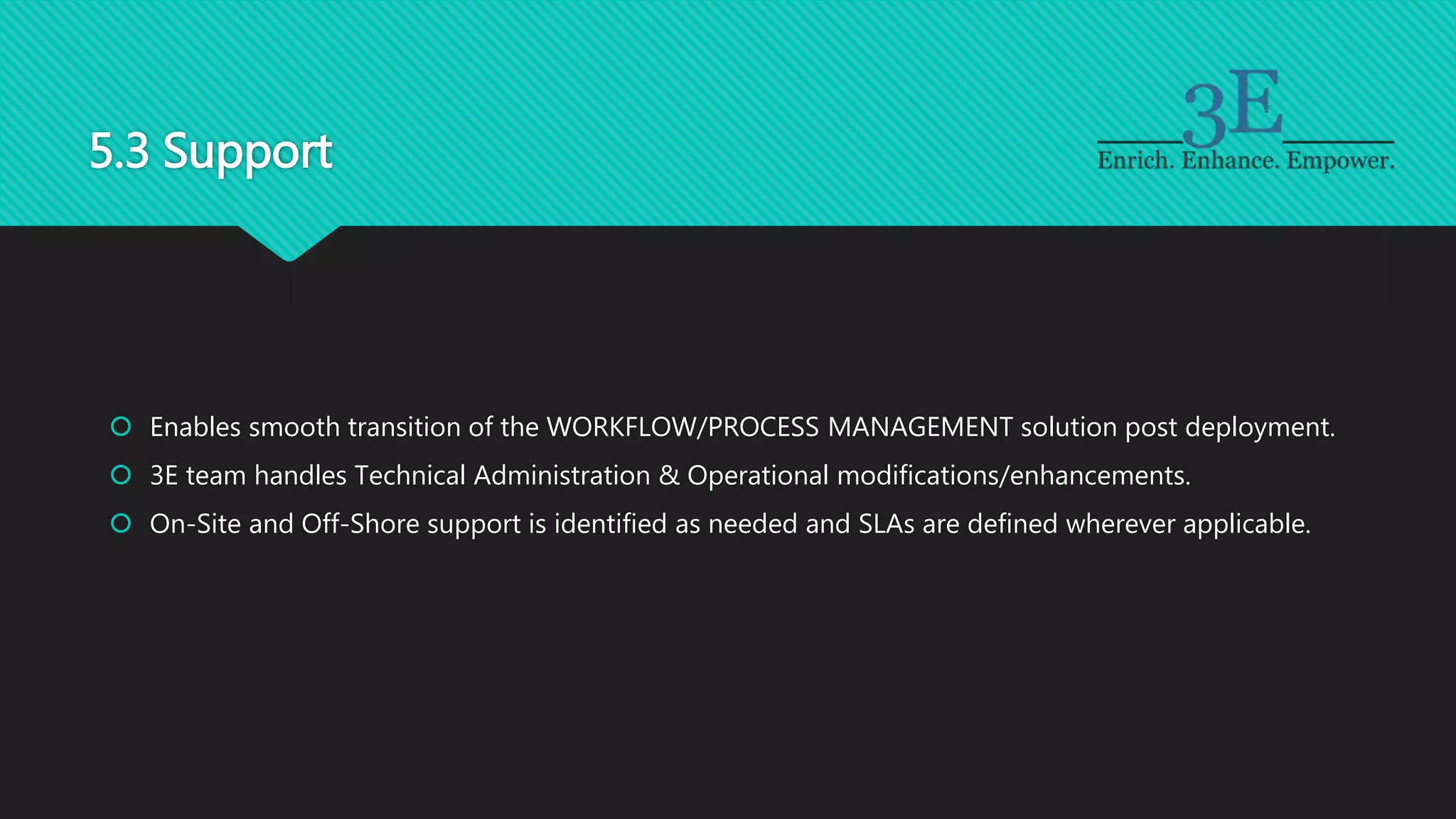 5.3 Support
 Enables smooth transition of the WORKFLOW/PROCESS MANAGEMENT solution post deployment.
 3E team handles Technical Administration & Operational modifications/enhancements.
 On-Site and Off-Shore support is identified as needed and SLAs are defined wherever applicable.
 