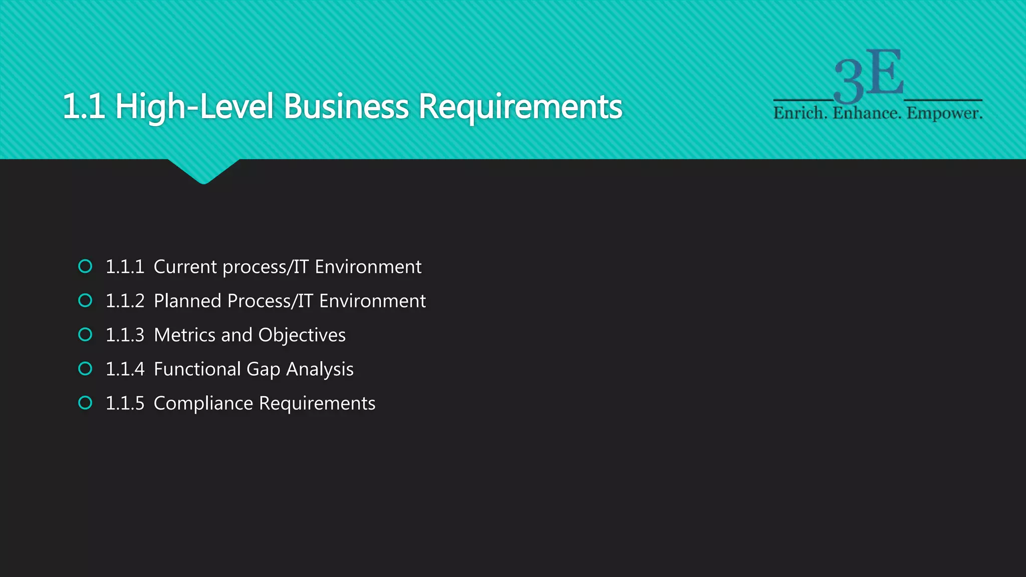 1.1 High-Level Business Requirements
 1.1.1 Current process/IT Environment
 1.1.2 Planned Process/IT Environment
 1.1.3 Metrics and Objectives
 1.1.4 Functional Gap Analysis
 1.1.5 Compliance Requirements
 