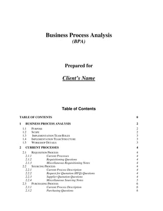 Business Process Analysis
                                           (BPA)



                                     Prepared for

                                   Client’s Name




                                   Table of Contents

TABLE OF CONTENTS                                               0

1     BUSINESS PROCESS ANALYSIS                                 2
    1.1    PURPOSE                                              2
    1.2    SCOPE                                                2
    1.3     IMPLEMENTATION TEAM ROLES                           3
    1.4    IMPLEMENTATION TEAM STRUCTURE                        3
    1.5    WORKSHOP DETAILS                                     3
2     CURRENT PROCESSES                                         4
    2.1      REQUISITION PROCESS                                4
       2.1.1            Current Processes                       4
       2.1.2            Requisitioning Questions                4
       2.1.3            Miscellaneous Requisitioning Notes      4
    2.2      SOURCING PROCESS                                   4
       2.2.1            Current Process Description             4
       2.2.2            Request for Quotation (RFQ) Questions   4
       2.2.3            Supplier Quotation Questions            4
       2.2.4            Miscellaneous Sourcing Notes            5
    2.3      PURCHASING PROCESS                                 6
       2.3.1            Current Process Description             6
       2.3.2            Purchasing Questions                    6
 