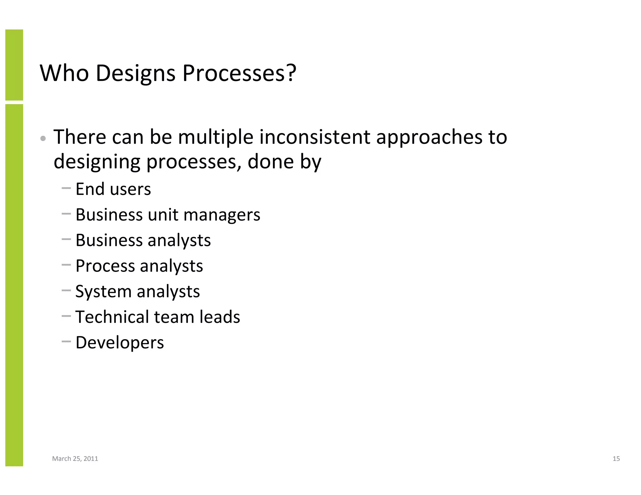 March 25, 2011 15
Who Designs Processes?
• There can be multiple inconsistent approaches to
designing processes, done by
− End users
− Business unit managers
− Business analysts
− Process analysts
− System analysts
− Technical team leads
− Developers
 