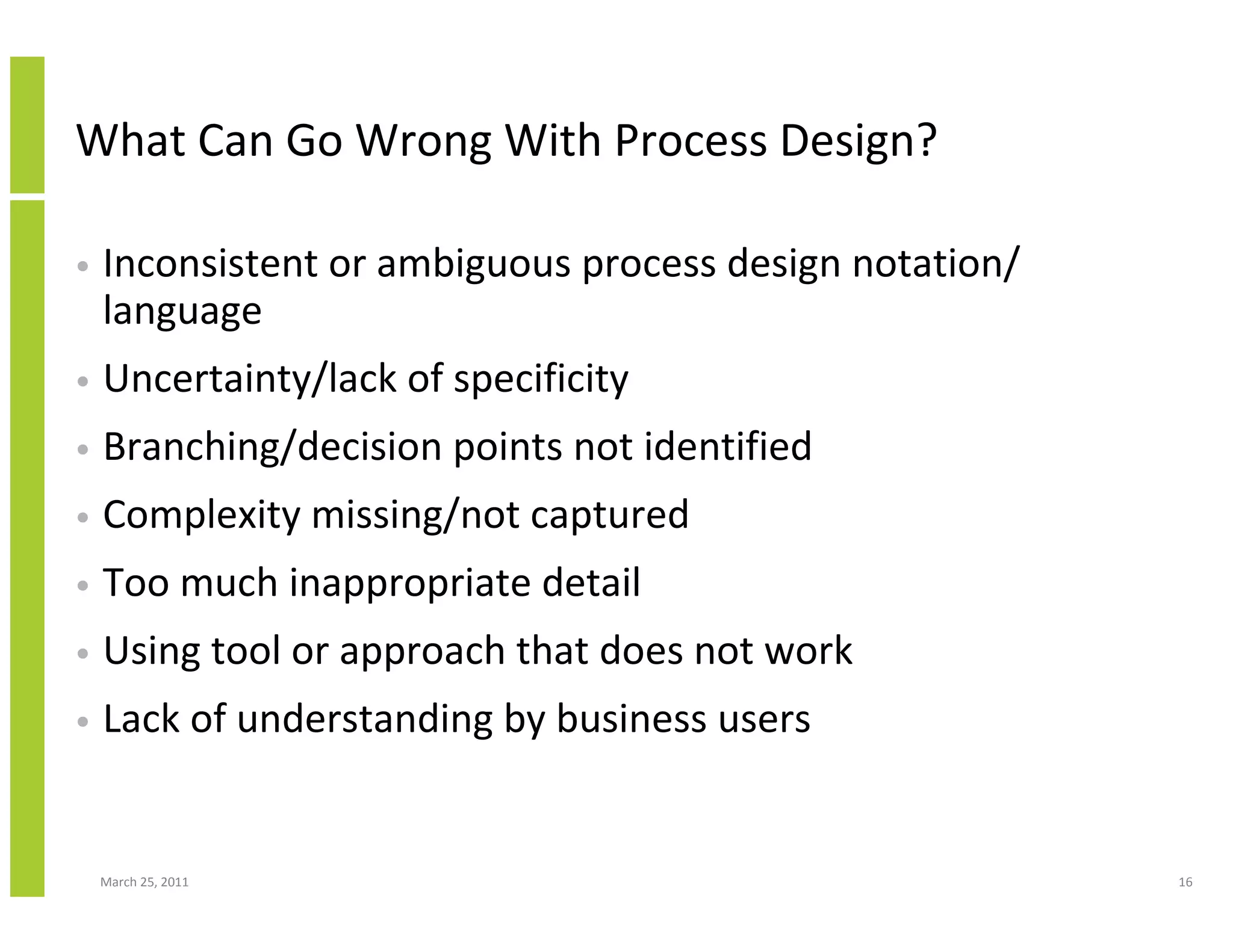 March 25, 2011 16
What Can Go Wrong With Process Design?
• Inconsistent or ambiguous process design notation/
language
• Uncertainty/lack of specificity
• Branching/decision points not identified
• Complexity missing/not captured
• Too much inappropriate detail
• Using tool or approach that does not work
• Lack of understanding by business users
 