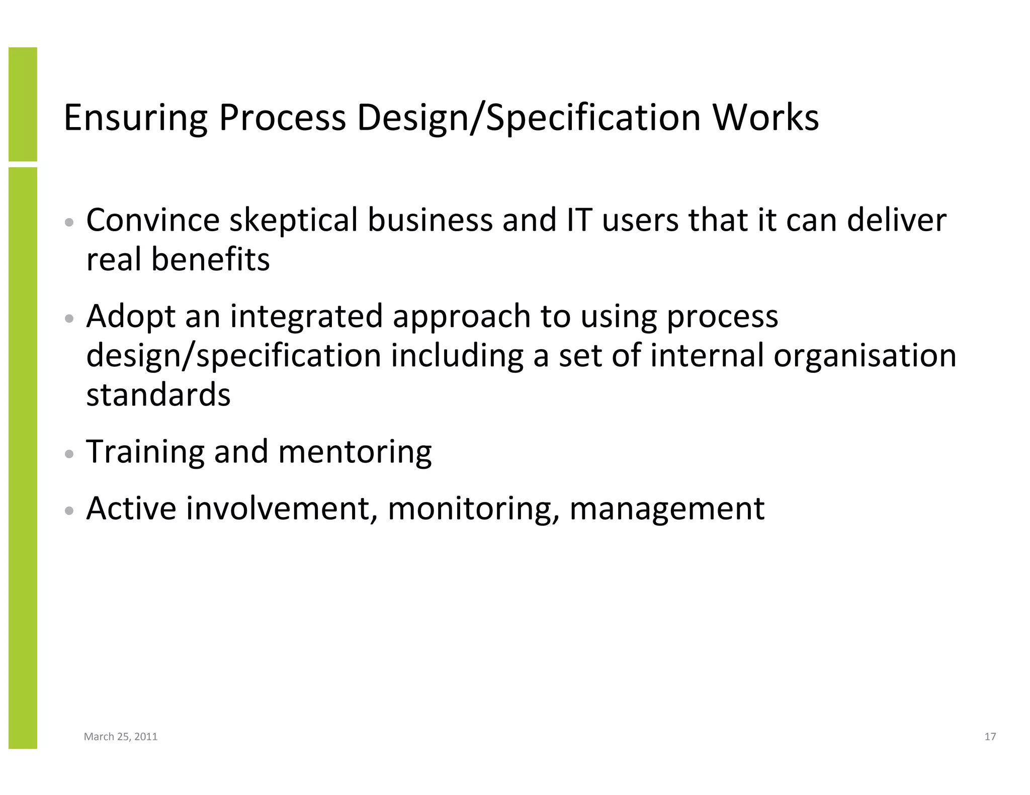 March 25, 2011 17
Ensuring Process Design/Specification Works
• Convince skeptical business and IT users that it can deliver
real benefits
• Adopt an integrated approach to using process
design/specification including a set of internal organisation
standards
• Training and mentoring
• Active involvement, monitoring, management
 