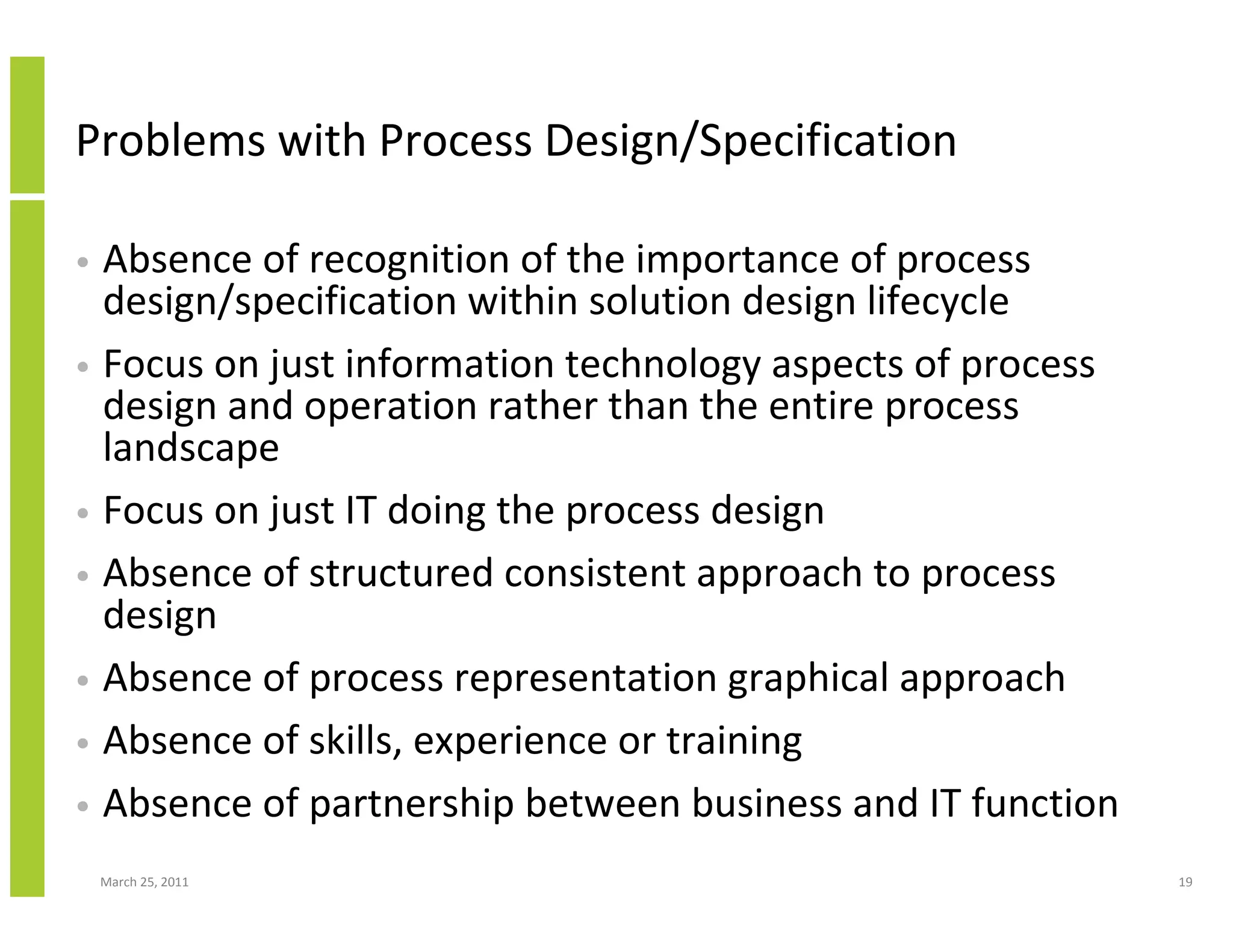 March 25, 2011 19
Problems with Process Design/Specification
• Absence of recognition of the importance of process
design/specification within solution design lifecycle
• Focus on just information technology aspects of process
design and operation rather than the entire process
landscape
• Focus on just IT doing the process design
• Absence of structured consistent approach to process
design
• Absence of process representation graphical approach
• Absence of skills, experience or training
• Absence of partnership between business and IT function
 