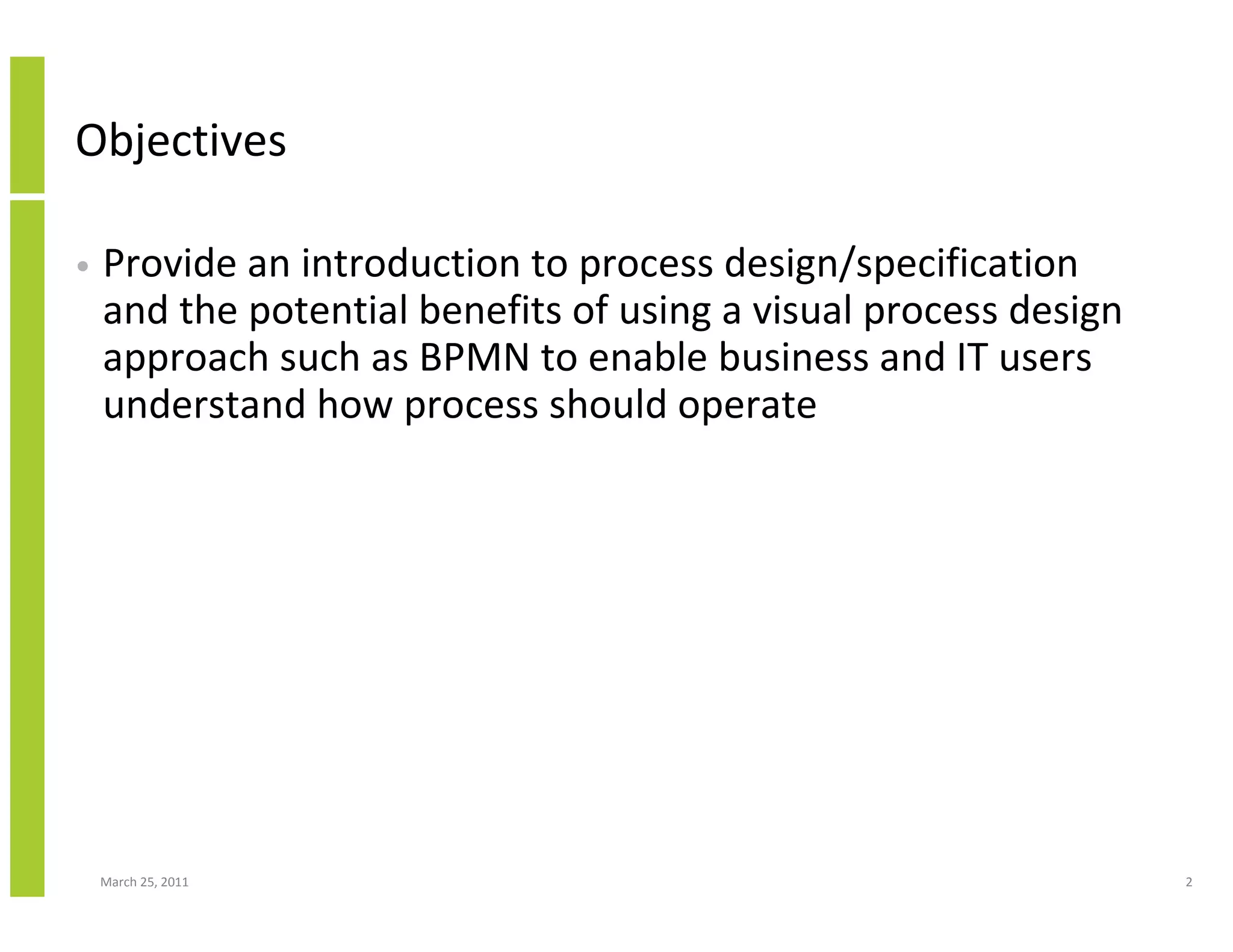 March 25, 2011 2
Objectives
• Provide an introduction to process design/specification
and the potential benefits of using a visual process design
approach such as BPMN to enable business and IT users
understand how process should operate
 