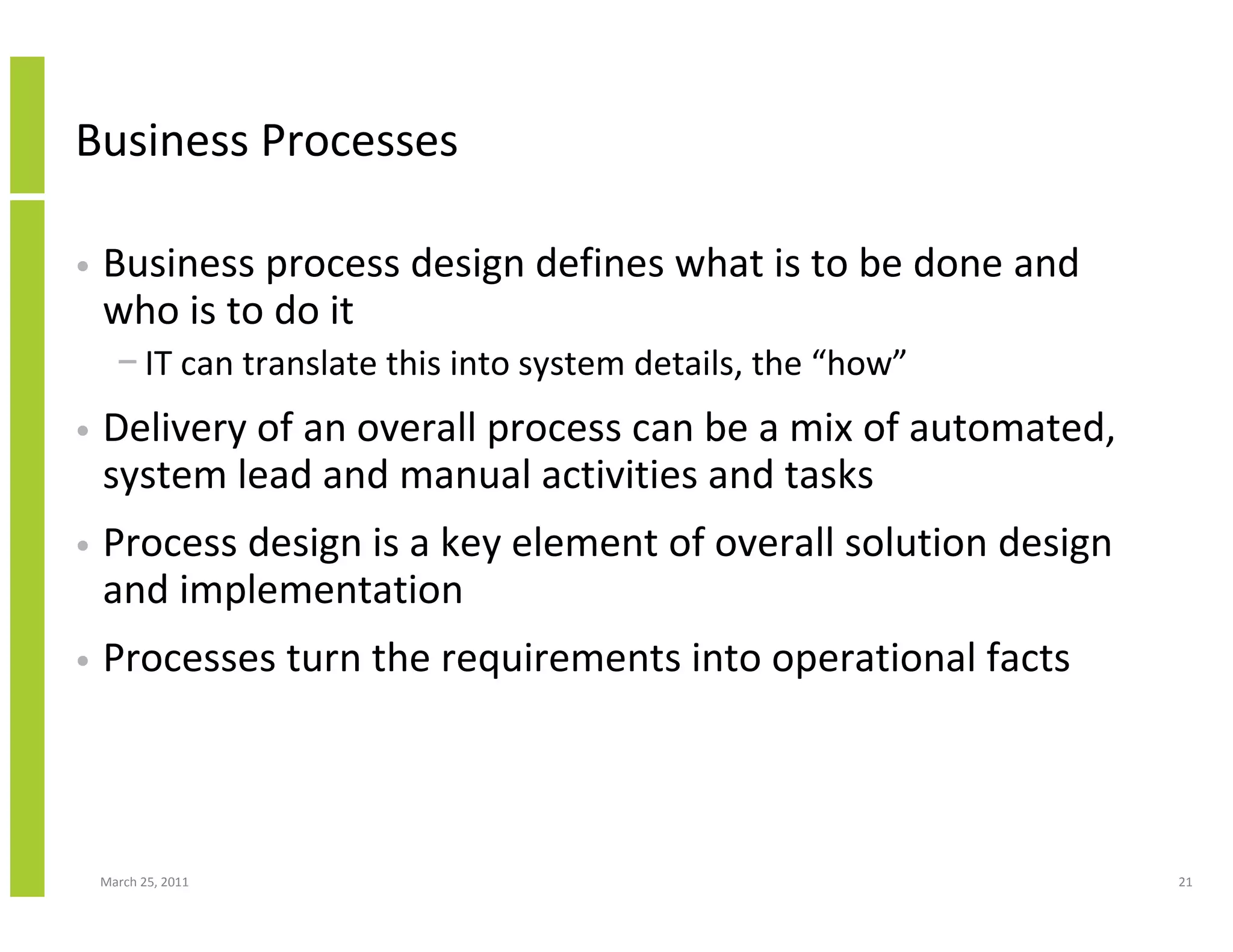 March 25, 2011 21
Business Processes
• Business process design defines what is to be done and
who is to do it
− IT can translate this into system details, the “how”
• Delivery of an overall process can be a mix of automated,
system lead and manual activities and tasks
• Process design is a key element of overall solution design
and implementation
• Processes turn the requirements into operational facts
 