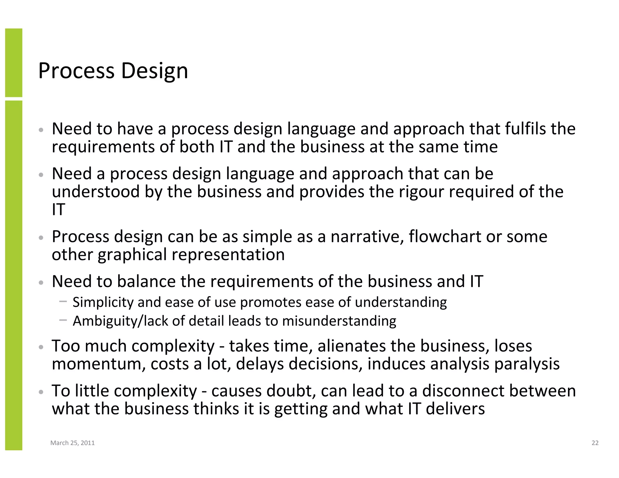 March 25, 2011 22
Process Design
• Need to have a process design language and approach that fulfils the
requirements of both IT and the business at the same time
• Need a process design language and approach that can be
understood by the business and provides the rigour required of the
IT
• Process design can be as simple as a narrative, flowchart or some
other graphical representation
• Need to balance the requirements of the business and IT
− Simplicity and ease of use promotes ease of understanding
− Ambiguity/lack of detail leads to misunderstanding
• Too much complexity - takes time, alienates the business, loses
momentum, costs a lot, delays decisions, induces analysis paralysis
• To little complexity - causes doubt, can lead to a disconnect between
what the business thinks it is getting and what IT delivers
 