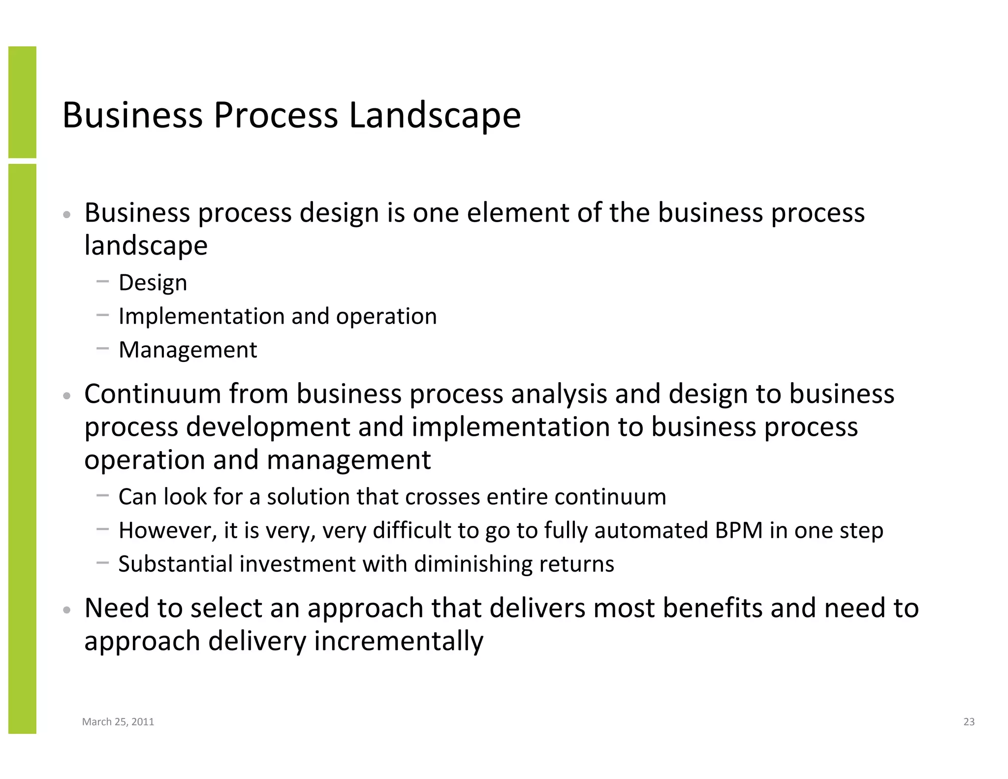 March 25, 2011 23
Business Process Landscape
• Business process design is one element of the business process
landscape
− Design
− Implementation and operation
− Management
• Continuum from business process analysis and design to business
process development and implementation to business process
operation and management
− Can look for a solution that crosses entire continuum
− However, it is very, very difficult to go to fully automated BPM in one step
− Substantial investment with diminishing returns
• Need to select an approach that delivers most benefits and need to
approach delivery incrementally
 