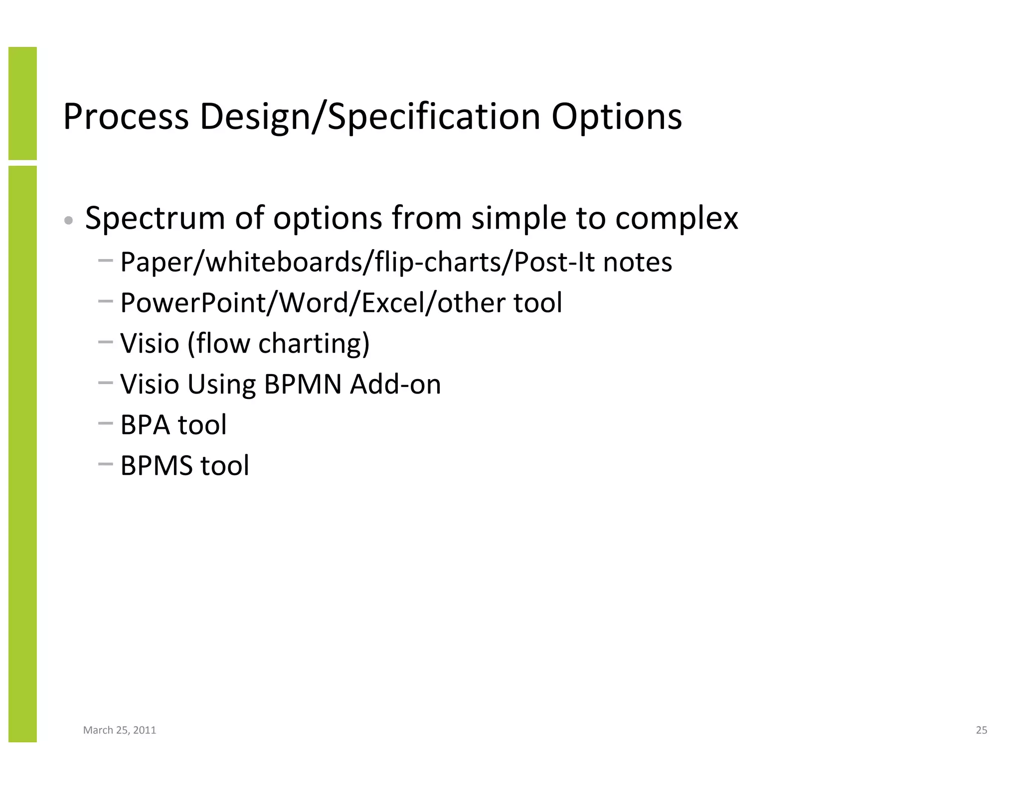 March 25, 2011 25
Process Design/Specification Options
• Spectrum of options from simple to complex
− Paper/whiteboards/flip-charts/Post-It notes
− PowerPoint/Word/Excel/other tool
− Visio (flow charting)
− Visio Using BPMN Add-on
− BPA tool
− BPMS tool
 