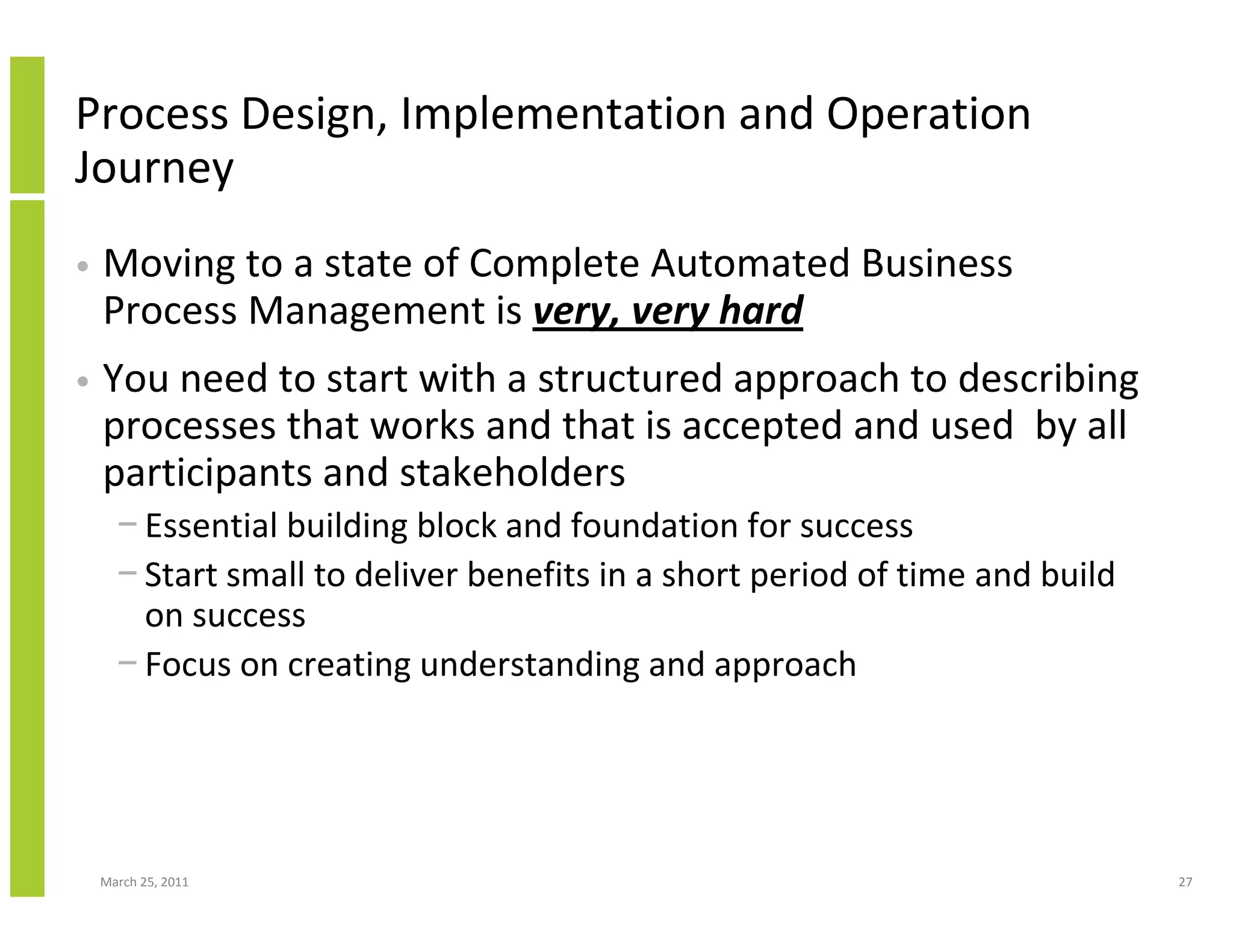 March 25, 2011 27
Process Design, Implementation and Operation
Journey
• Moving to a state of Complete Automated Business
Process Management is very, very hard
• You need to start with a structured approach to describing
processes that works and that is accepted and used by all
participants and stakeholders
− Essential building block and foundation for success
− Start small to deliver benefits in a short period of time and build
on success
− Focus on creating understanding and approach
 
