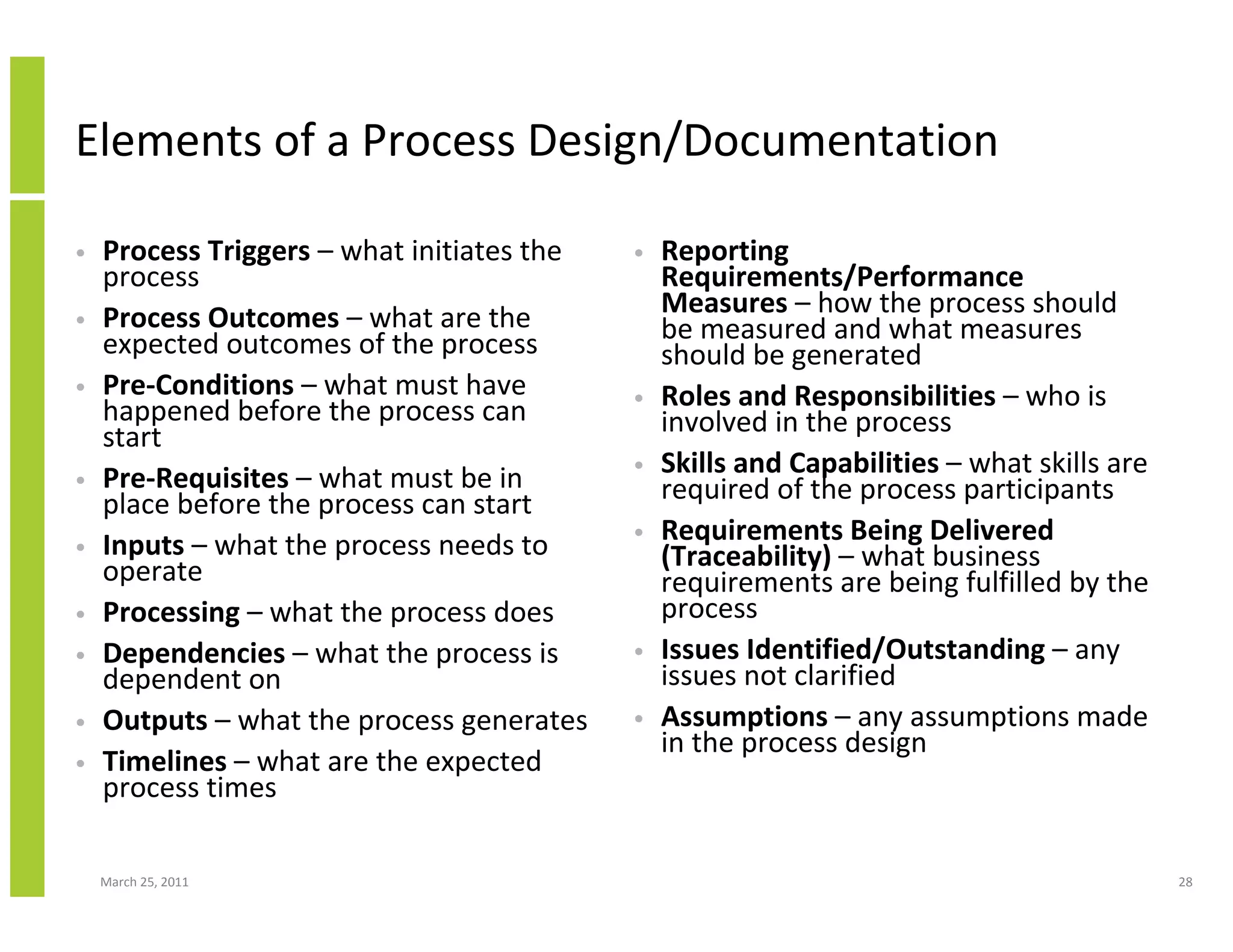 March 25, 2011 28
Elements of a Process Design/Documentation
• Process Triggers – what initiates the
process
• Process Outcomes – what are the
expected outcomes of the process
• Pre-Conditions – what must have
happened before the process can
start
• Pre-Requisites – what must be in
place before the process can start
• Inputs – what the process needs to
operate
• Processing – what the process does
• Dependencies – what the process is
dependent on
• Outputs – what the process generates
• Timelines – what are the expected
process times
• Reporting
Requirements/Performance
Measures – how the process should
be measured and what measures
should be generated
• Roles and Responsibilities – who is
involved in the process
• Skills and Capabilities – what skills are
required of the process participants
• Requirements Being Delivered
(Traceability) – what business
requirements are being fulfilled by the
process
• Issues Identified/Outstanding – any
issues not clarified
• Assumptions – any assumptions made
in the process design
 