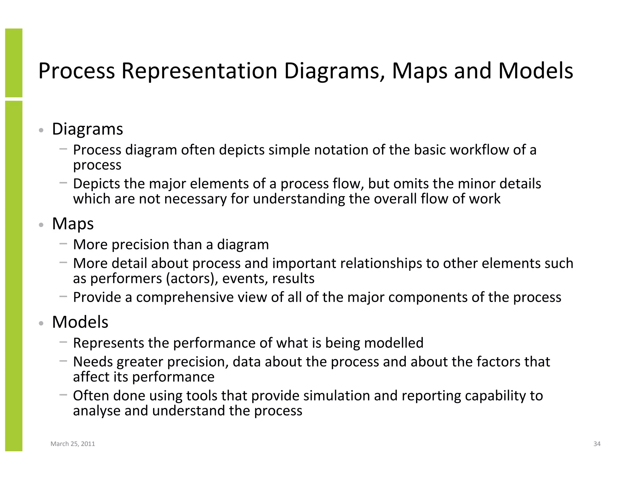 March 25, 2011 34
Process Representation Diagrams, Maps and Models
• Diagrams
− Process diagram often depicts simple notation of the basic workflow of a
process
− Depicts the major elements of a process flow, but omits the minor details
which are not necessary for understanding the overall flow of work
• Maps
− More precision than a diagram
− More detail about process and important relationships to other elements such
as performers (actors), events, results
− Provide a comprehensive view of all of the major components of the process
• Models
− Represents the performance of what is being modelled
− Needs greater precision, data about the process and about the factors that
affect its performance
− Often done using tools that provide simulation and reporting capability to
analyse and understand the process
 