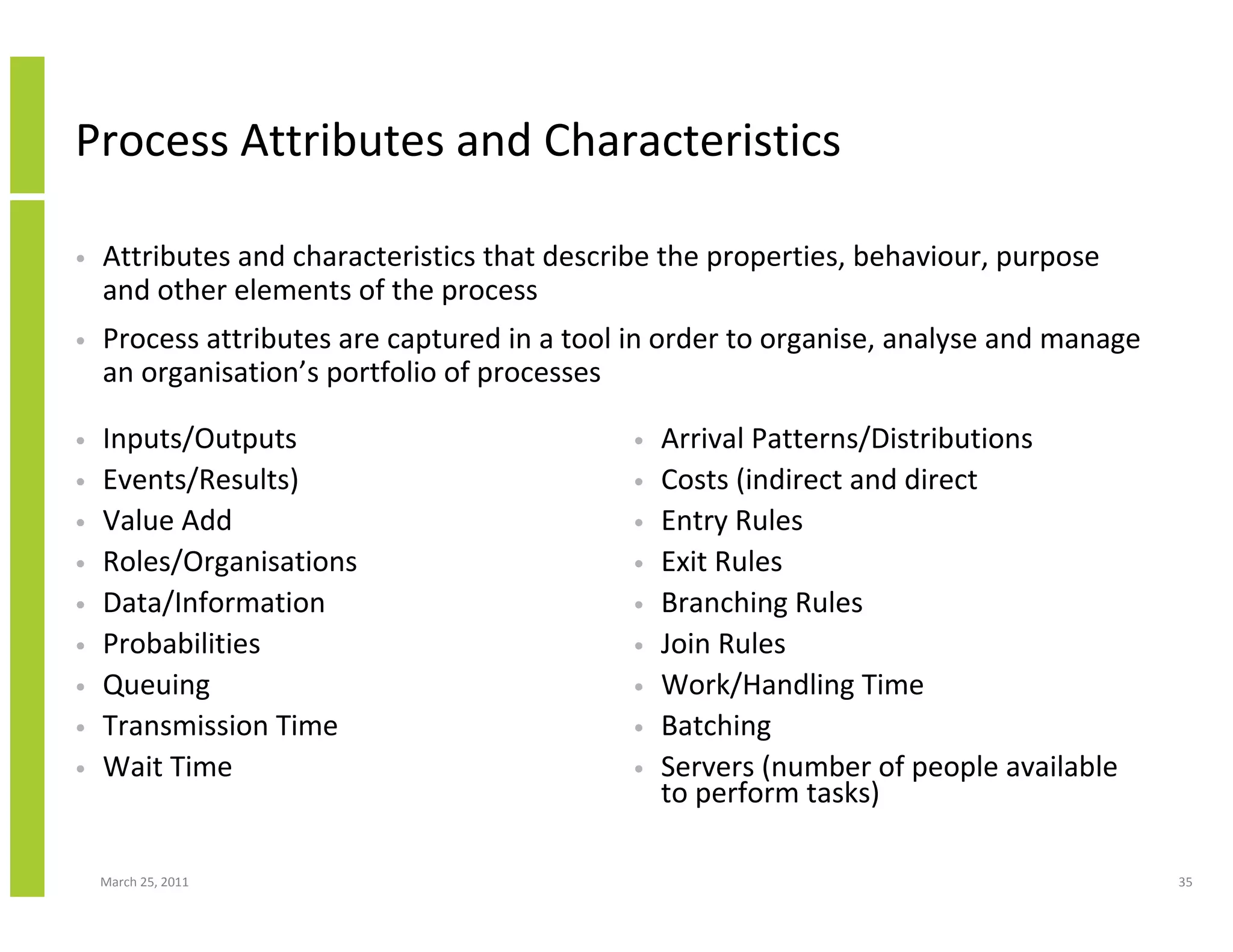March 25, 2011 35
Process Attributes and Characteristics
• Inputs/Outputs
• Events/Results)
• Value Add
• Roles/Organisations
• Data/Information
• Probabilities
• Queuing
• Transmission Time
• Wait Time
• Arrival Patterns/Distributions
• Costs (indirect and direct
• Entry Rules
• Exit Rules
• Branching Rules
• Join Rules
• Work/Handling Time
• Batching
• Servers (number of people available
to perform tasks)
• Attributes and characteristics that describe the properties, behaviour, purpose
and other elements of the process
• Process attributes are captured in a tool in order to organise, analyse and manage
an organisation’s portfolio of processes
 