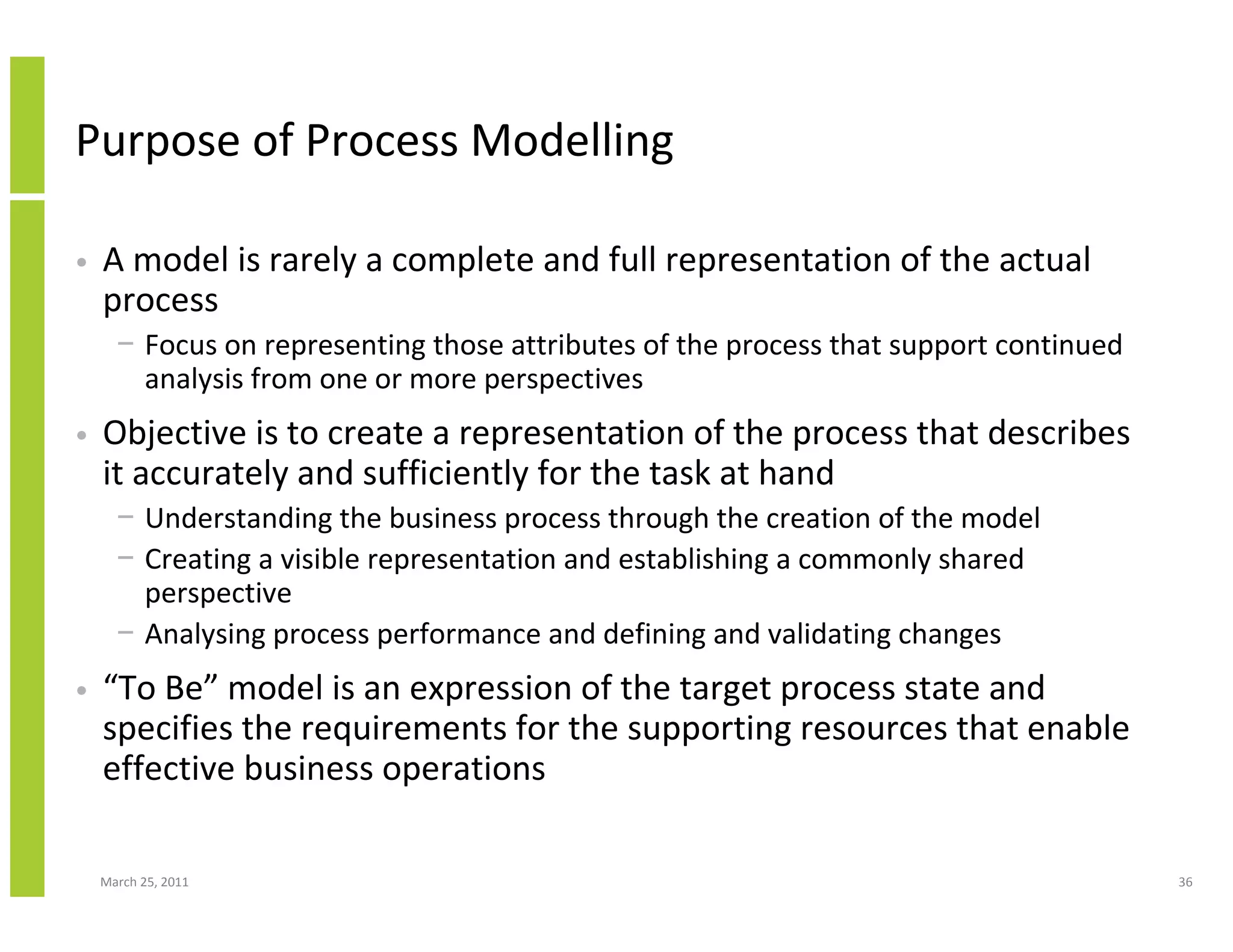 March 25, 2011 36
Purpose of Process Modelling
• A model is rarely a complete and full representation of the actual
process
− Focus on representing those attributes of the process that support continued
analysis from one or more perspectives
• Objective is to create a representation of the process that describes
it accurately and sufficiently for the task at hand
− Understanding the business process through the creation of the model
− Creating a visible representation and establishing a commonly shared
perspective
− Analysing process performance and defining and validating changes
• “To Be” model is an expression of the target process state and
specifies the requirements for the supporting resources that enable
effective business operations
 