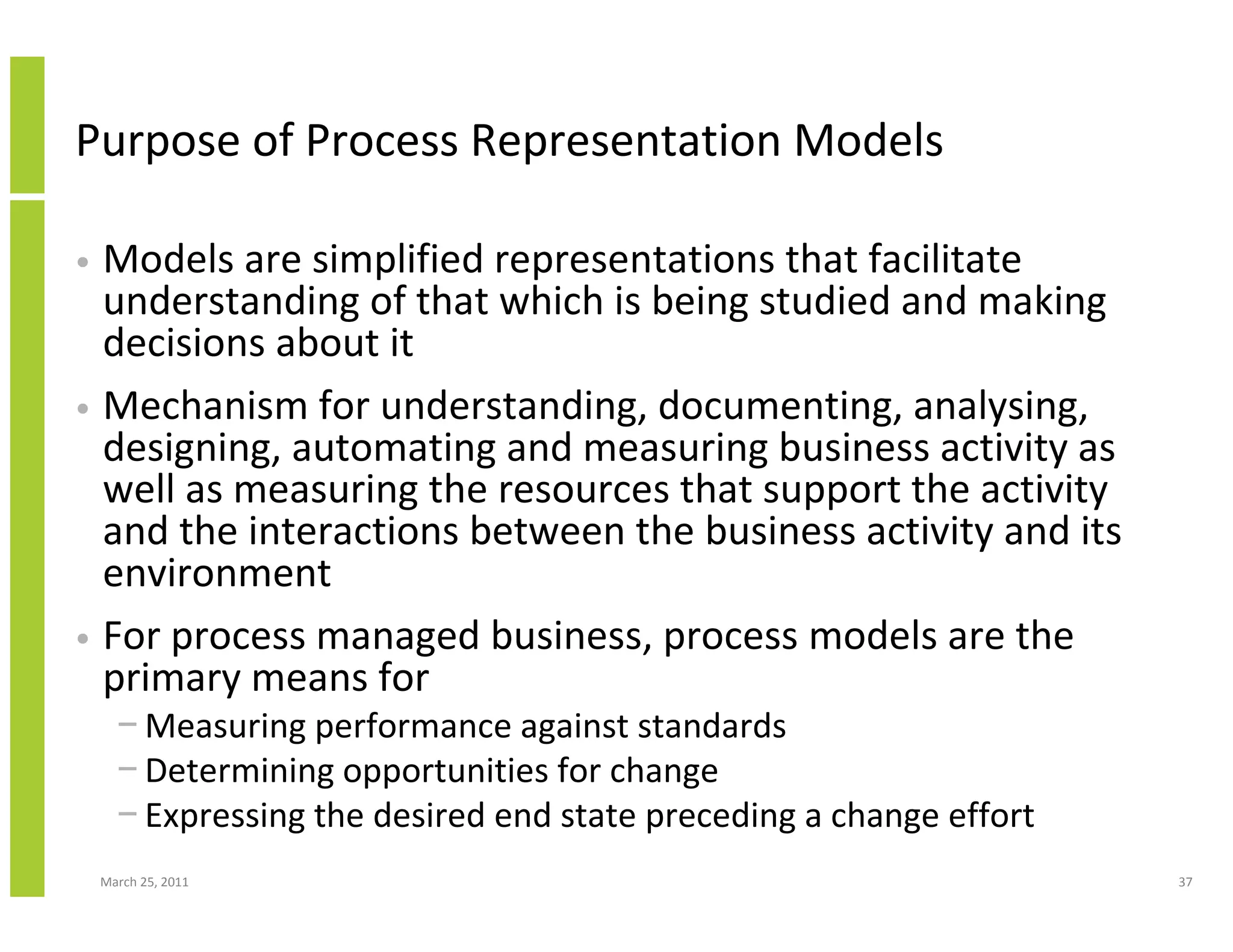 March 25, 2011 37
Purpose of Process Representation Models
• Models are simplified representations that facilitate
understanding of that which is being studied and making
decisions about it
• Mechanism for understanding, documenting, analysing,
designing, automating and measuring business activity as
well as measuring the resources that support the activity
and the interactions between the business activity and its
environment
• For process managed business, process models are the
primary means for
− Measuring performance against standards
− Determining opportunities for change
− Expressing the desired end state preceding a change effort
 