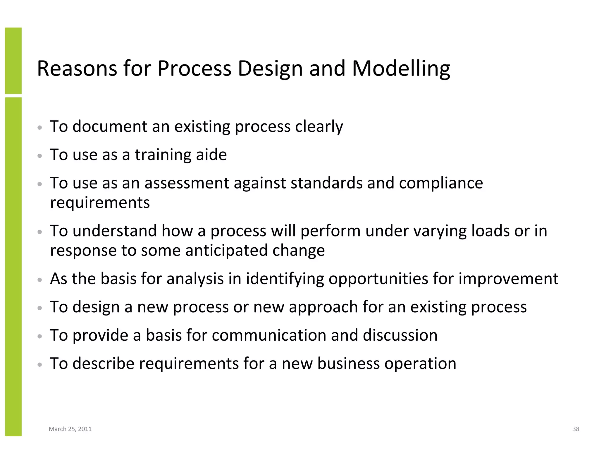 March 25, 2011 38
Reasons for Process Design and Modelling
• To document an existing process clearly
• To use as a training aide
• To use as an assessment against standards and compliance
requirements
• To understand how a process will perform under varying loads or in
response to some anticipated change
• As the basis for analysis in identifying opportunities for improvement
• To design a new process or new approach for an existing process
• To provide a basis for communication and discussion
• To describe requirements for a new business operation
 