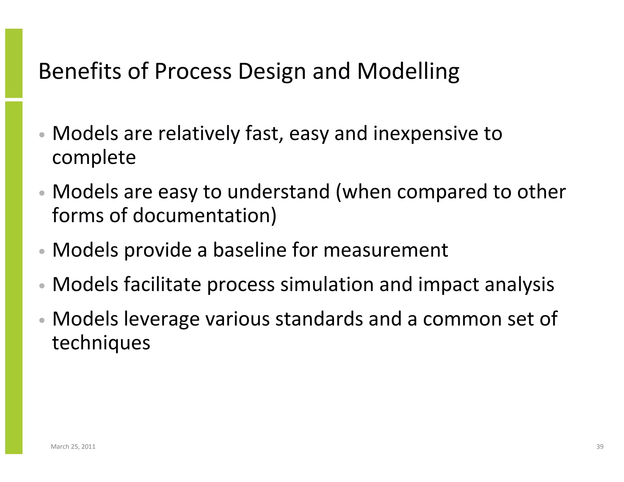 March 25, 2011 39
Benefits of Process Design and Modelling
• Models are relatively fast, easy and inexpensive to
complete
• Models are easy to understand (when compared to other
forms of documentation)
• Models provide a baseline for measurement
• Models facilitate process simulation and impact analysis
• Models leverage various standards and a common set of
techniques
 