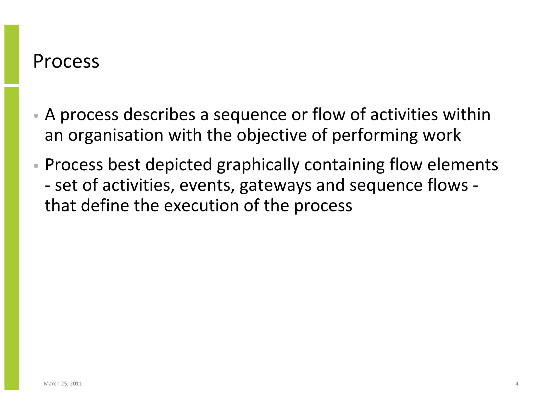 March 25, 2011 4
Process
• A process describes a sequence or flow of activities within
an organisation with the objective of performing work
• Process best depicted graphically containing flow elements
- set of activities, events, gateways and sequence flows -
that define the execution of the process
 