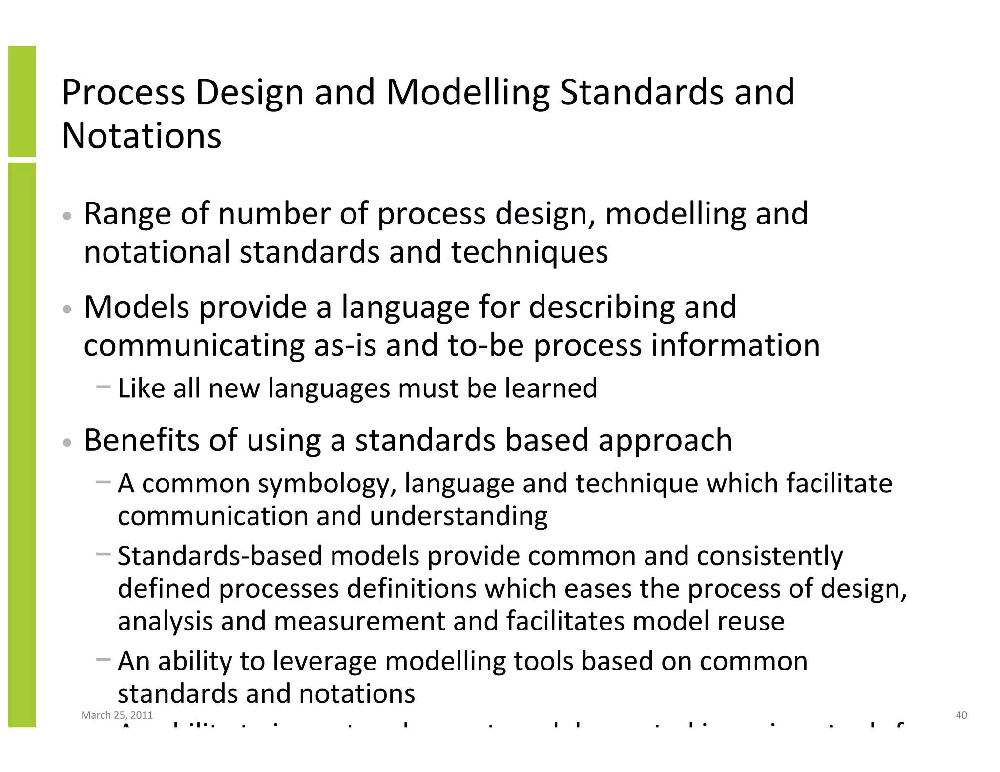 March 25, 2011 40
Process Design and Modelling Standards and
Notations
• Range of number of process design, modelling and
notational standards and techniques
• Models provide a language for describing and
communicating as-is and to-be process information
− Like all new languages must be learned
• Benefits of using a standards based approach
− A common symbology, language and technique which facilitate
communication and understanding
− Standards-based models provide common and consistently
defined processes definitions which eases the process of design,
analysis and measurement and facilitates model reuse
− An ability to leverage modelling tools based on common
standards and notations
− An ability to import and export models created in various tools for
 