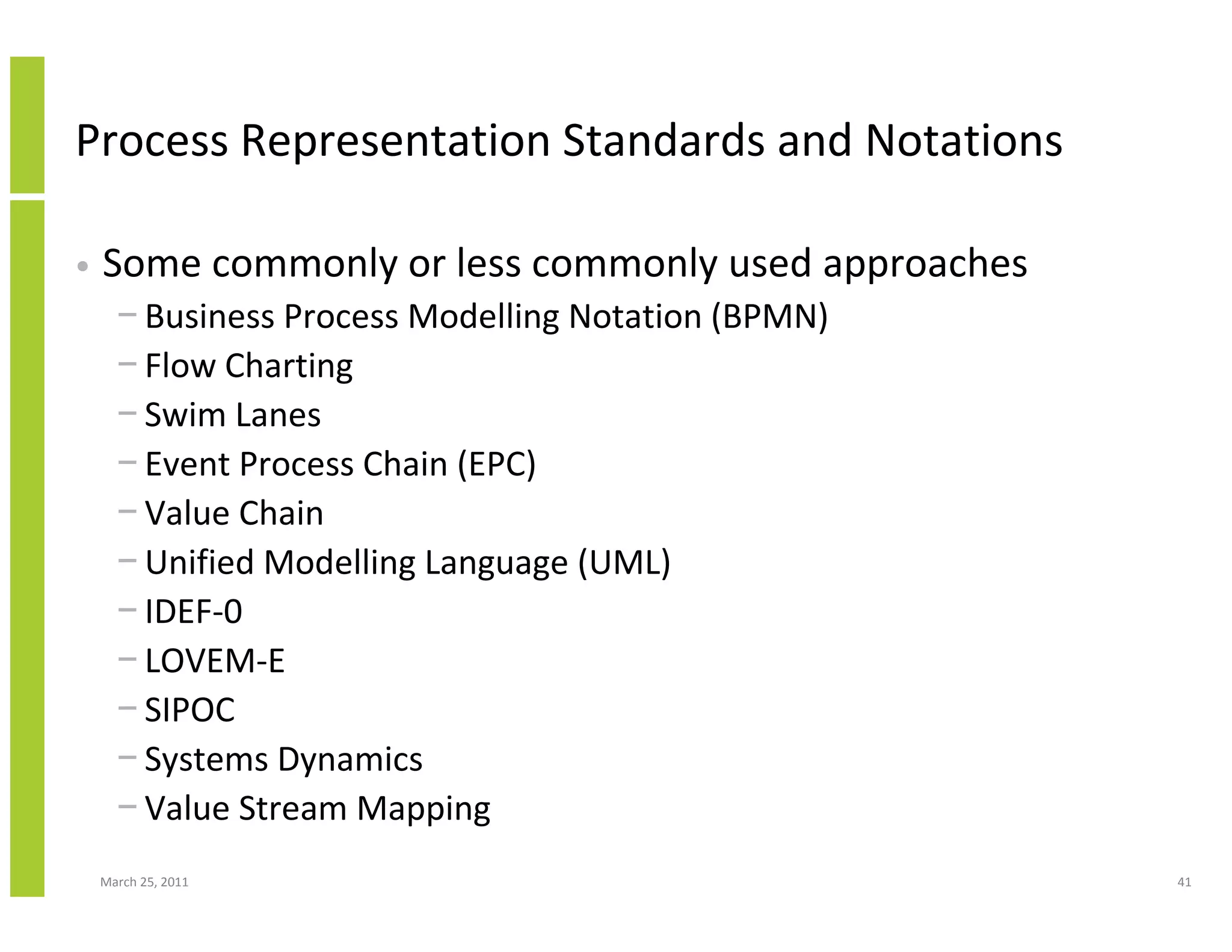 March 25, 2011 41
Process Representation Standards and Notations
• Some commonly or less commonly used approaches
− Business Process Modelling Notation (BPMN)
− Flow Charting
− Swim Lanes
− Event Process Chain (EPC)
− Value Chain
− Unified Modelling Language (UML)
− IDEF-0
− LOVEM-E
− SIPOC
− Systems Dynamics
− Value Stream Mapping
 