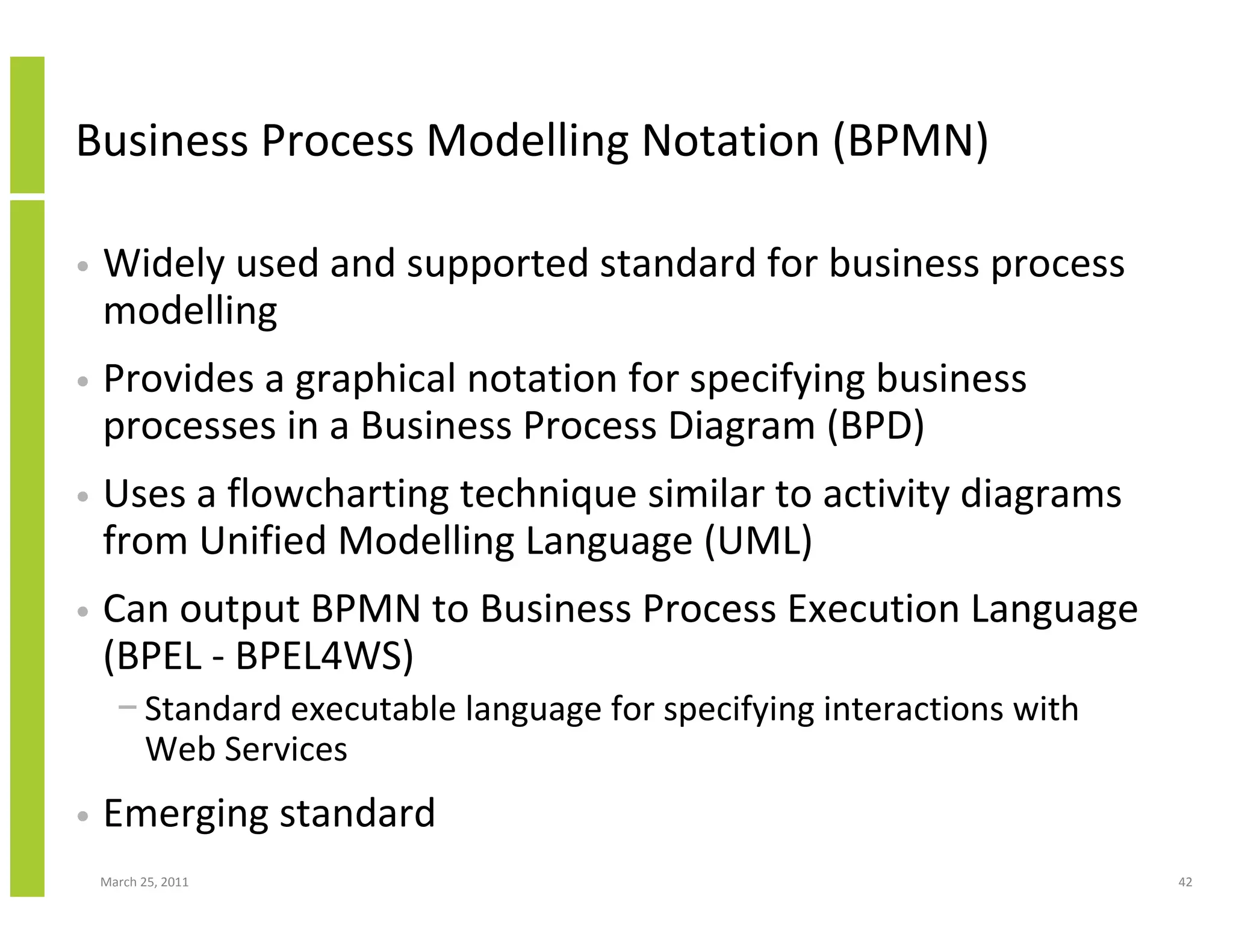 March 25, 2011 42
Business Process Modelling Notation (BPMN)
• Widely used and supported standard for business process
modelling
• Provides a graphical notation for specifying business
processes in a Business Process Diagram (BPD)
• Uses a flowcharting technique similar to activity diagrams
from Unified Modelling Language (UML)
• Can output BPMN to Business Process Execution Language
(BPEL - BPEL4WS)
− Standard executable language for specifying interactions with
Web Services
• Emerging standard
 