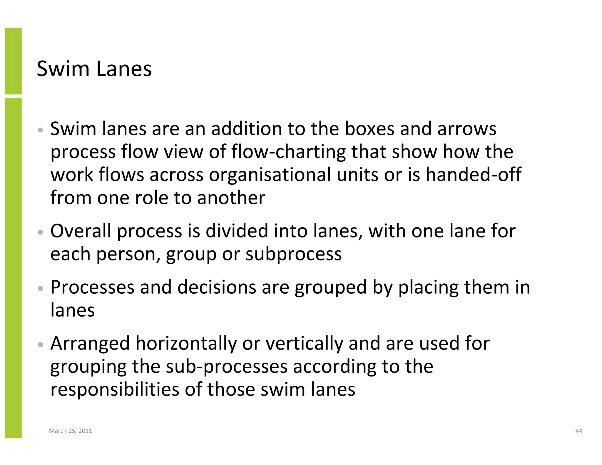 March 25, 2011 44
Swim Lanes
• Swim lanes are an addition to the boxes and arrows
process flow view of flow-charting that show how the
work flows across organisational units or is handed-off
from one role to another
• Overall process is divided into lanes, with one lane for
each person, group or subprocess
• Processes and decisions are grouped by placing them in
lanes
• Arranged horizontally or vertically and are used for
grouping the sub-processes according to the
responsibilities of those swim lanes
 