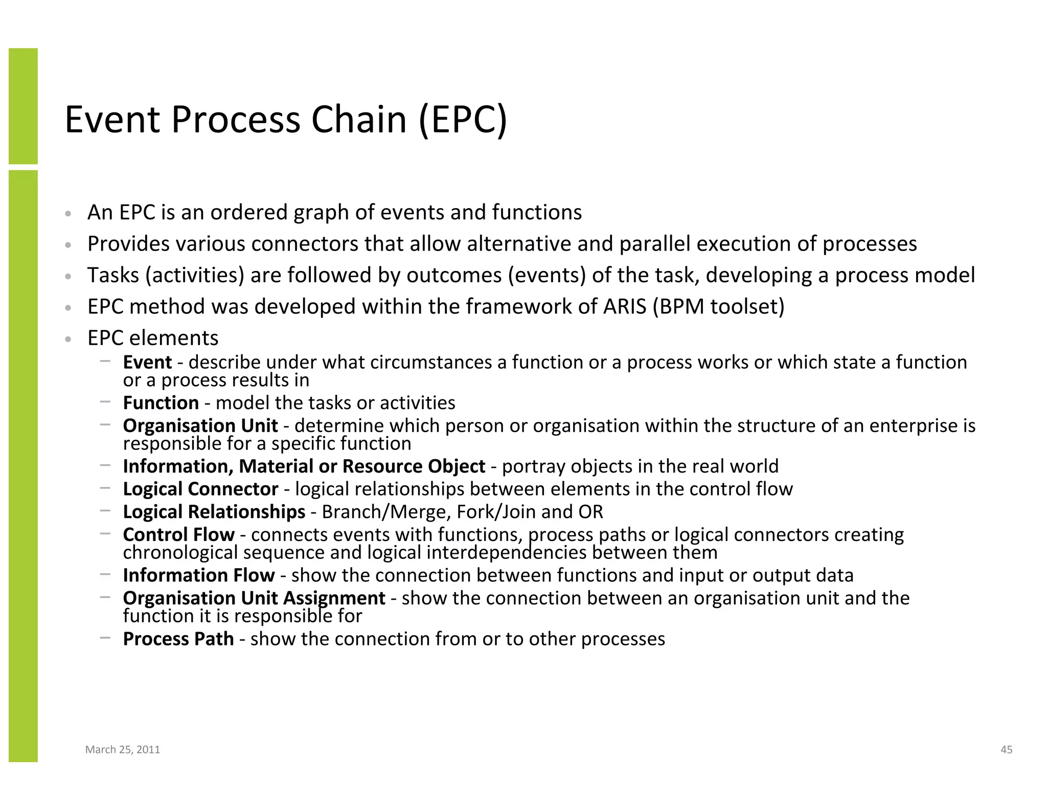 March 25, 2011 45
Event Process Chain (EPC)
• An EPC is an ordered graph of events and functions
• Provides various connectors that allow alternative and parallel execution of processes
• Tasks (activities) are followed by outcomes (events) of the task, developing a process model
• EPC method was developed within the framework of ARIS (BPM toolset)
• EPC elements
− Event - describe under what circumstances a function or a process works or which state a function
or a process results in
− Function - model the tasks or activities
− Organisation Unit - determine which person or organisation within the structure of an enterprise is
responsible for a specific function
− Information, Material or Resource Object - portray objects in the real world
− Logical Connector - logical relationships between elements in the control flow
− Logical Relationships - Branch/Merge, Fork/Join and OR
− Control Flow - connects events with functions, process paths or logical connectors creating
chronological sequence and logical interdependencies between them
− Information Flow - show the connection between functions and input or output data
− Organisation Unit Assignment - show the connection between an organisation unit and the
function it is responsible for
− Process Path - show the connection from or to other processes
 