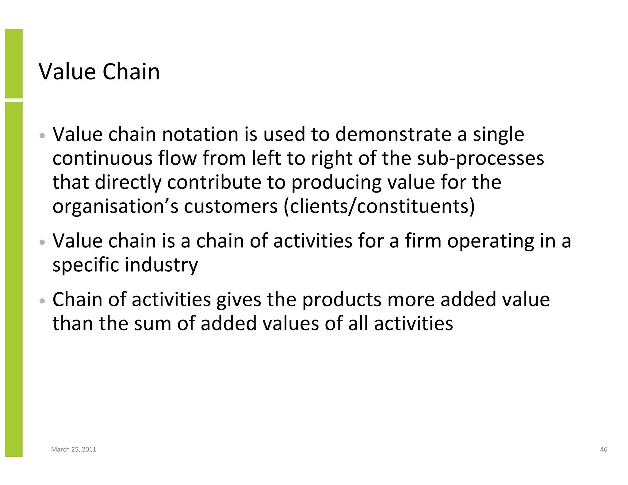 March 25, 2011 46
Value Chain
• Value chain notation is used to demonstrate a single
continuous flow from left to right of the sub-processes
that directly contribute to producing value for the
organisation’s customers (clients/constituents)
• Value chain is a chain of activities for a firm operating in a
specific industry
• Chain of activities gives the products more added value
than the sum of added values of all activities
 